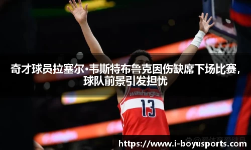 奇才球员拉塞尔·韦斯特布鲁克因伤缺席下场比赛，球队前景引发担忧