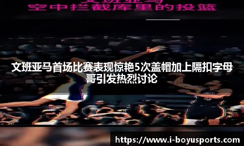 文班亚马首场比赛表现惊艳5次盖帽加上隔扣字母哥引发热烈讨论