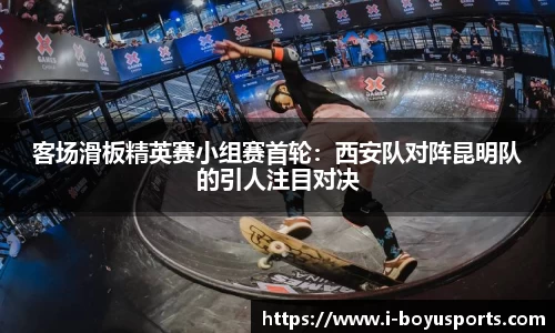 客场滑板精英赛小组赛首轮：西安队对阵昆明队的引人注目对决